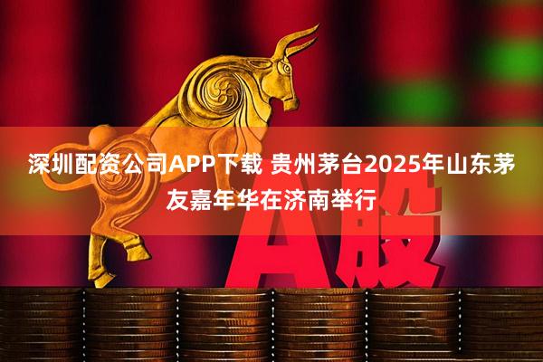 深圳配资公司APP下载 贵州茅台2025年山东茅友嘉年华在济南举行