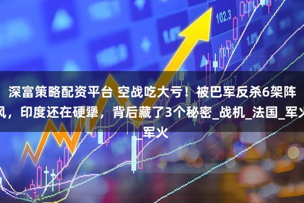 深富策略配资平台 空战吃大亏！被巴军反杀6架阵风，印度还在硬犟，背后藏了3个秘密_战机_法国_军火