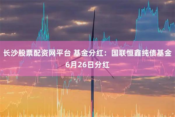 长沙股票配资网平台 基金分红：国联恒鑫纯债基金6月26日分红