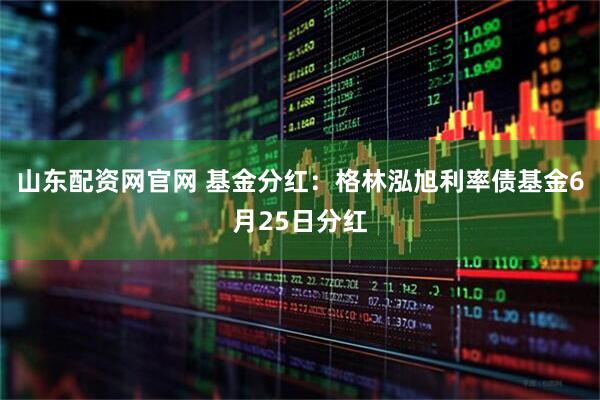 山东配资网官网 基金分红：格林泓旭利率债基金6月25日分红