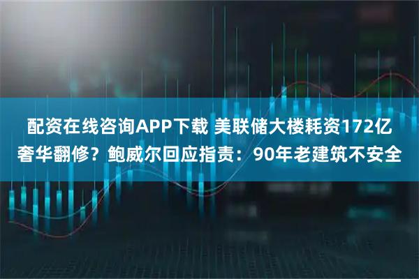 配资在线咨询APP下载 美联储大楼耗资172亿奢华翻修？鲍威尔回应指责：90年老建筑不安全