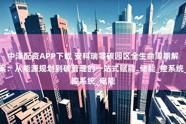 中泽配资APP下载 安科瑞零碳园区全生命周期解决方案：从能源规划到碳管理的一站式赋能_储能_控系统_电能