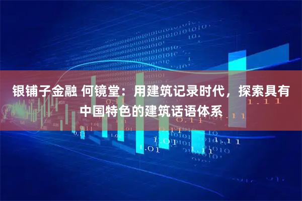 银铺子金融 何镜堂：用建筑记录时代，探索具有中国特色的建筑话语体系