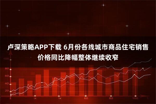 卢深策略APP下载 6月份各线城市商品住宅销售价格同比降幅整体继续收窄