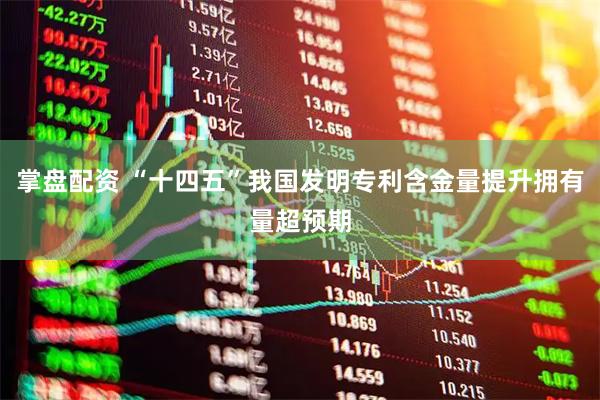 掌盘配资 “十四五”我国发明专利含金量提升拥有量超预期
