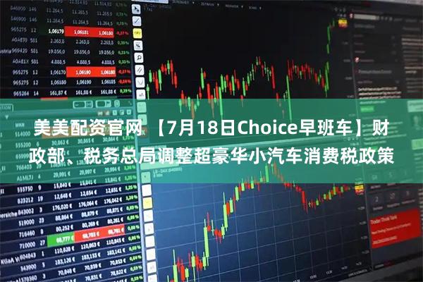美美配资官网 【7月18日Choice早班车】财政部、税务总局调整超豪华小汽车消费税政策