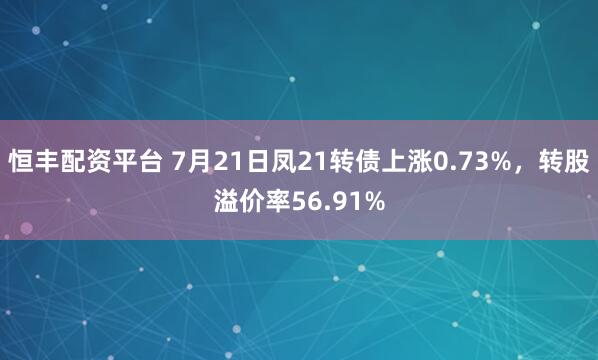 恒丰配资平台 7月21日凤21转债上涨0.73%，转股溢价率56.91%