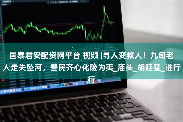 国泰君安配资网平台 视频 |寻人变救人！九旬老人走失坠河，警民齐心化险为夷_庙头_胡延猛_进行