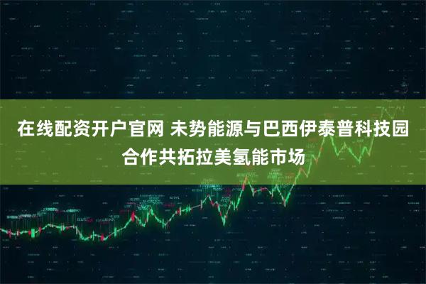 在线配资开户官网 未势能源与巴西伊泰普科技园合作共拓拉美氢能市场