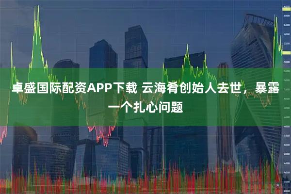 卓盛国际配资APP下载 云海肴创始人去世，暴露一个扎心问题