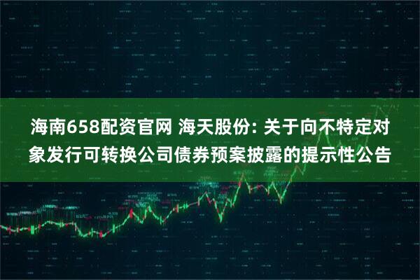 海南658配资官网 海天股份: 关于向不特定对象发行可转换公司债券预案披露的提示性公告