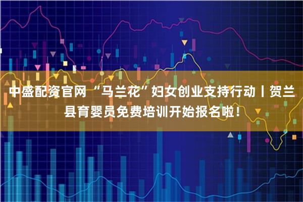 中盛配资官网 “马兰花”妇女创业支持行动丨贺兰县育婴员免费培训开始报名啦！