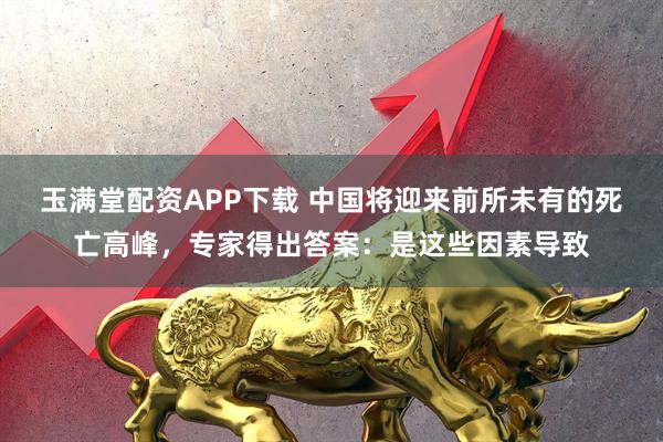 玉满堂配资APP下载 中国将迎来前所未有的死亡高峰，专家得出答案：是这些因素导致