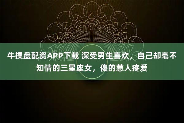 牛操盘配资APP下载 深受男生喜欢，自己却毫不知情的三星座女，傻的惹人疼爱