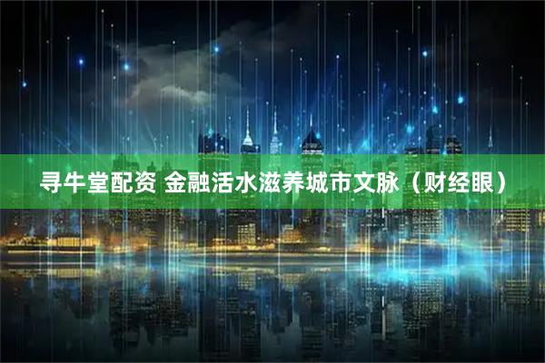 寻牛堂配资 金融活水滋养城市文脉（财经眼）