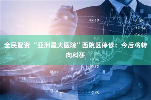 全民配资 “亚洲最大医院”西院区停诊：今后将转向科研