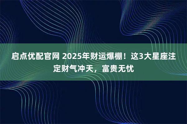 启点优配官网 2025年财运爆棚！这3大星座注定财气冲天，富贵无忧