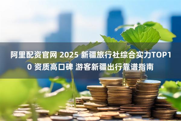 阿里配资官网 2025 新疆旅行社综合实力TOP10 资质高口碑 游客新疆出行靠谱指南