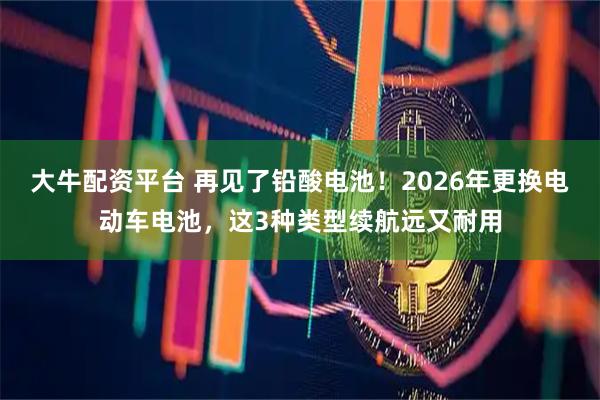 大牛配资平台 再见了铅酸电池！2026年更换电动车电池，这3种类型续航远又耐用