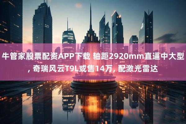 牛管家股票配资APP下载 轴距2920mm直逼中大型, 奇瑞风云T9L或售14万, 配激光雷达