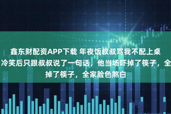 鑫东财配资APP下载 年夜饭叔叔骂我不配上桌，我没闹，冷笑后只跟叔叔说了一句话，他当场吓掉了筷子，全家脸色煞白