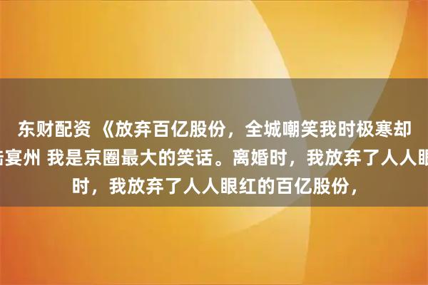 东财配资 《放弃百亿股份，全城嘲笑我时极寒却降临了》林晚陆宴州 我是京圈最大的笑话。离婚时，我放弃了人人眼红的百亿股份，