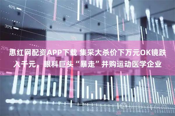 惠红网配资APP下载 集采大杀价下万元OK镜跌入千元，眼科巨头“暴走”并购运动医学企业
