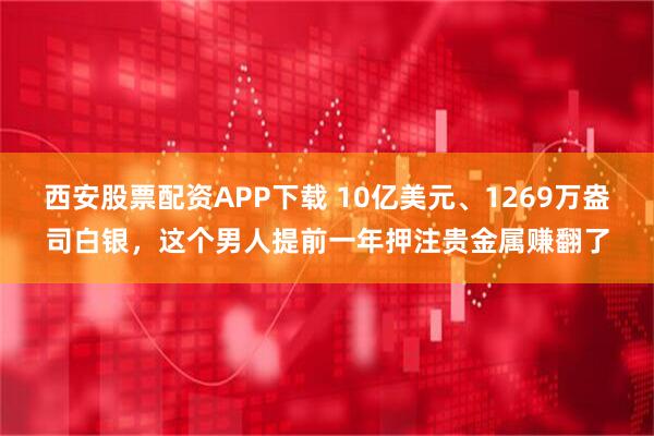 西安股票配资APP下载 10亿美元、1269万盎司白银，这个男人提前一年押注贵金属赚翻了