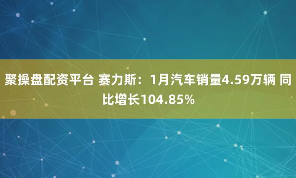 聚操盘配资平台 赛力斯：1月汽车销量4.59万辆 同比增长104.85%