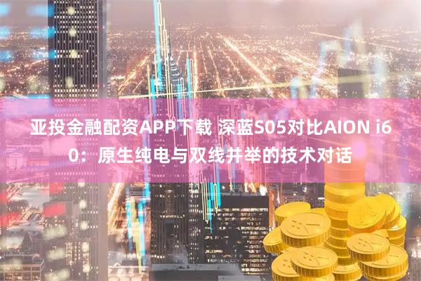 亚投金融配资APP下载 深蓝S05对比AION i60:原生纯电与双线并举的技术对话