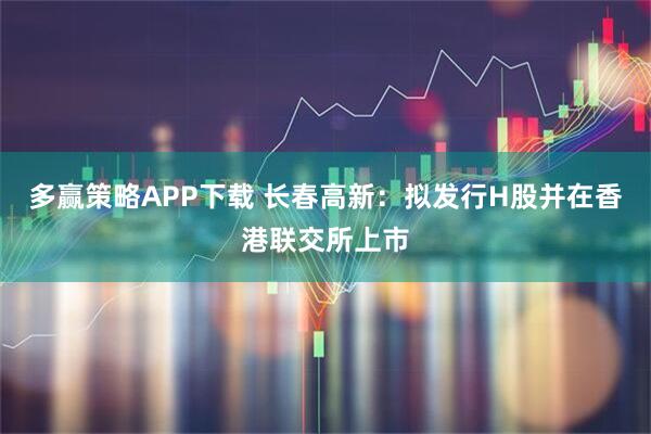 多赢策略APP下载 长春高新：拟发行H股并在香港联交所上市