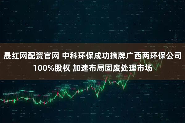 晟红网配资官网 中科环保成功摘牌广西两环保公司100%股权 加速布局固废处理市场