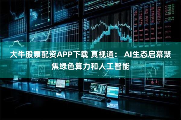 大牛股票配资APP下载 真视通： AI生态启幕聚焦绿色算力和人工智能