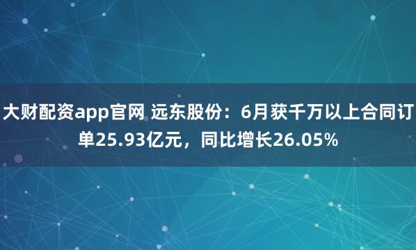 大财配资app官网 远东股份：6月获千万以上合同订单25.93亿元，同比增长26.05%