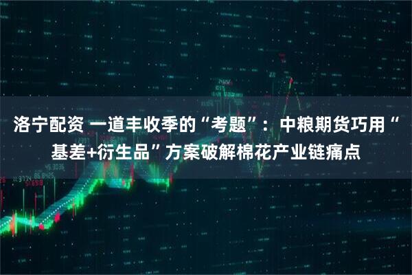 洛宁配资 一道丰收季的“考题”：中粮期货巧用“基差+衍生品”方案破解棉花产业链痛点