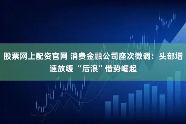 股票网上配资官网 消费金融公司座次微调：头部增速放缓 “后浪”借势崛起