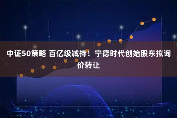 中证50策略 百亿级减持！宁德时代创始股东拟询价转让