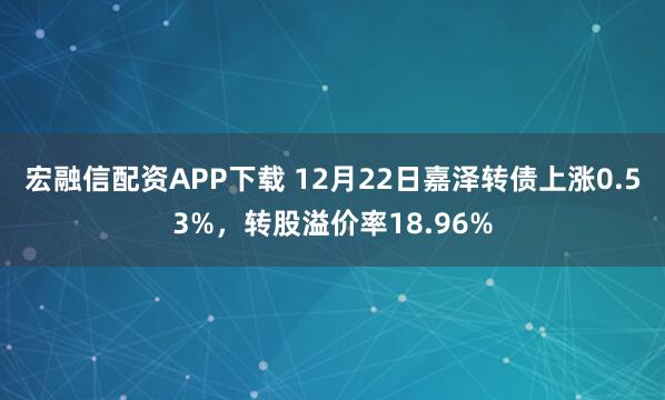宏融信配资APP下载 12月22日嘉泽转债上涨0.53%，转股溢价率18.96%